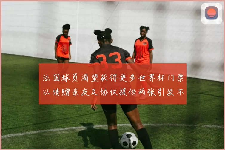 法国球员渴望获得更多世界杯门票以馈赠亲友足协仅提供两张引发不满