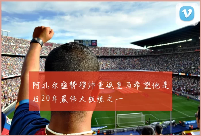 阿扎尔盛赞穆帅重返皇马希望他是近20年最伟大教练之一