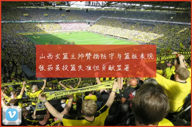 山西女篮主帅赞扬防守与篮板表现张茹虽投篮失准但贡献显著