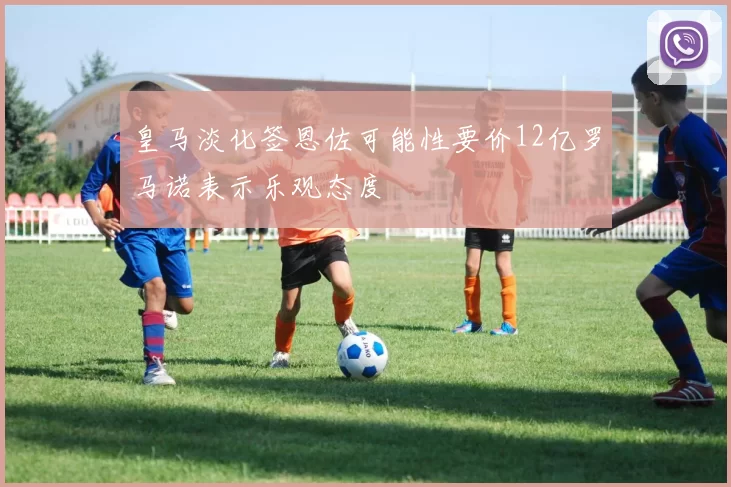 皇马淡化签恩佐可能性要价12亿罗马诺表示乐观态度