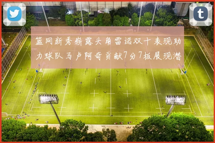 篮网新秀崭露头角雷诺双十表现助力球队马卢阿奇贡献7分7板展现潜力