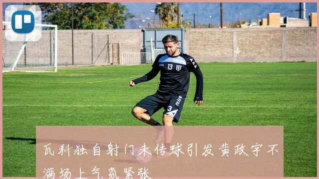 瓦科独自射门未传球引发黄政宇不满场上气氛紧张