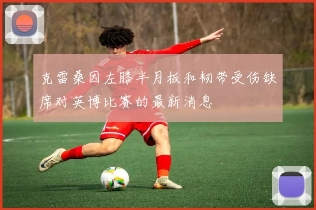 克雷桑因左膝半月板和韧带受伤缺席对英博比赛的最新消息