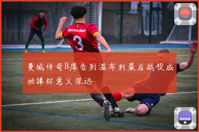 曼城传奇B席告别温布利最后战役成功捧杯意义深远