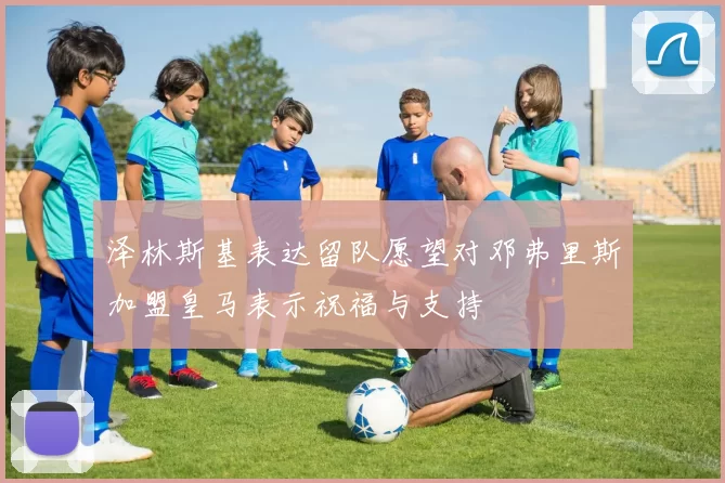 泽林斯基表达留队愿望对邓弗里斯加盟皇马表示祝福与支持