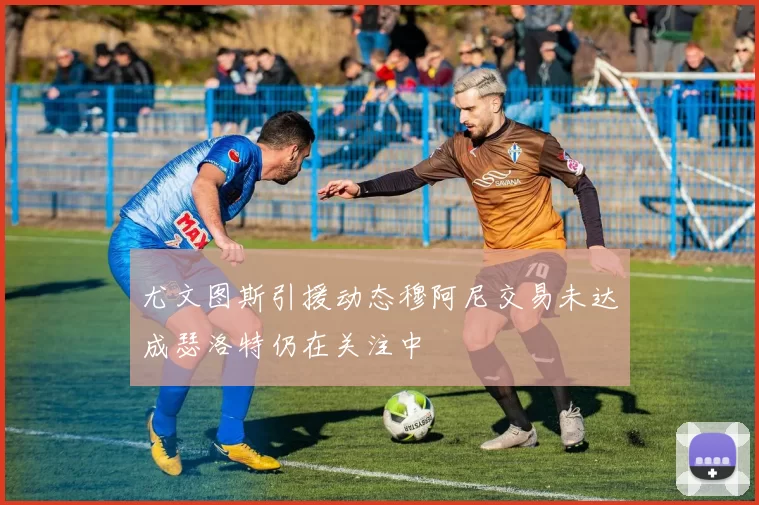 尤文图斯引援动态穆阿尼交易未达成瑟洛特仍在关注中