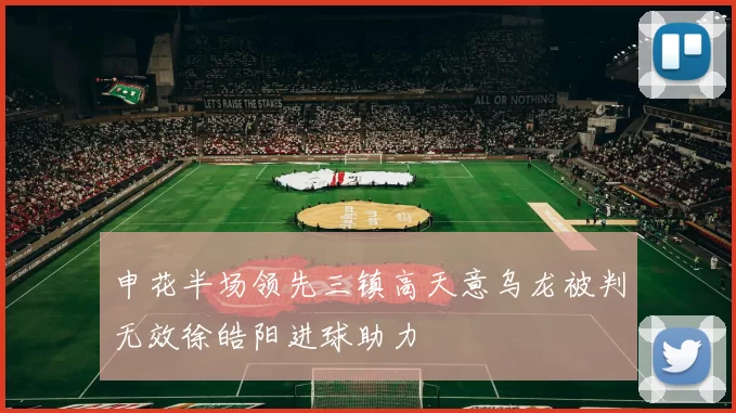 申花半场领先三镇高天意乌龙被判无效徐皓阳进球助力