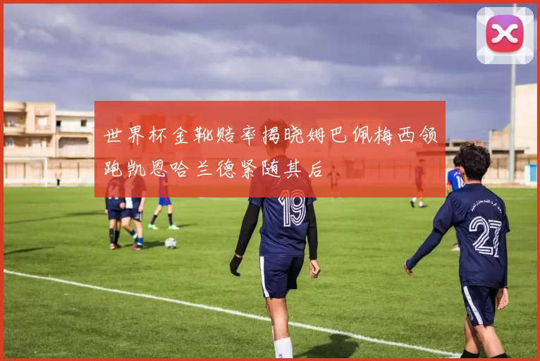 世界杯金靴赔率揭晓姆巴佩梅西领跑凯恩哈兰德紧随其后