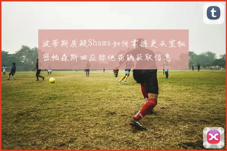 波蒂斯质疑Shams如何掌握更衣室秘密帕森斯回应称他花钱获取信息