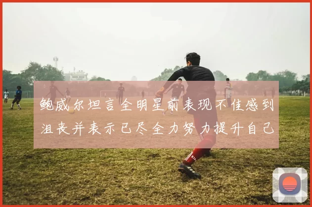 鲍威尔坦言全明星前表现不佳感到沮丧并表示已尽全力努力提升自己
