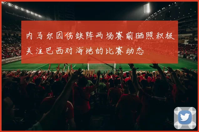 内马尔因伤缺阵两场赛前晒照积极关注巴西对海地的比赛动态