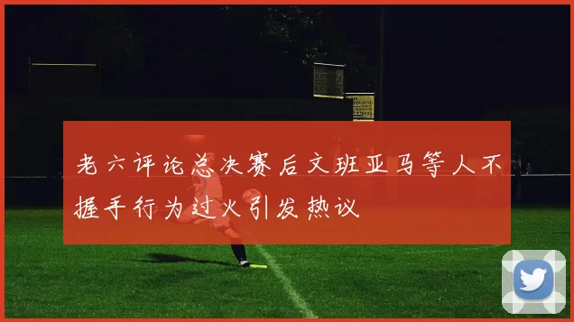 老六评论总决赛后文班亚马等人不握手行为过火引发热议