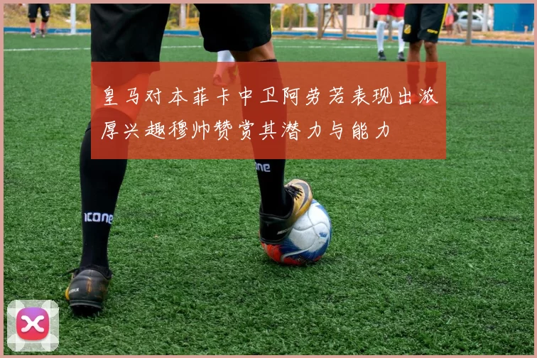 皇马对本菲卡中卫阿劳若表现出浓厚兴趣穆帅赞赏其潜力与能力