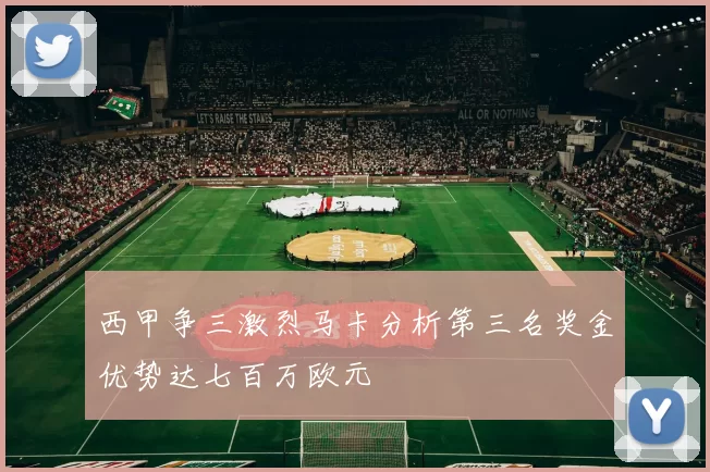 西甲争三激烈马卡分析第三名奖金优势达七百万欧元