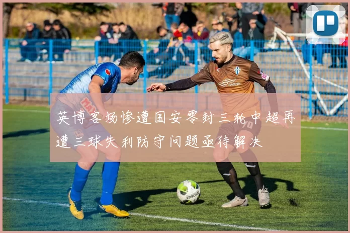 英博客场惨遭国安零封三轮中超再遭三球失利防守问题亟待解决