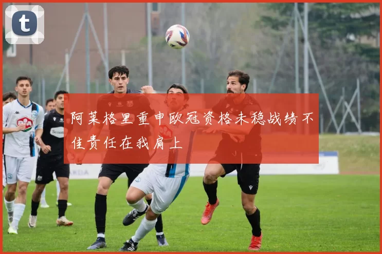 阿莱格里重申欧冠资格未稳战绩不佳责任在我肩上