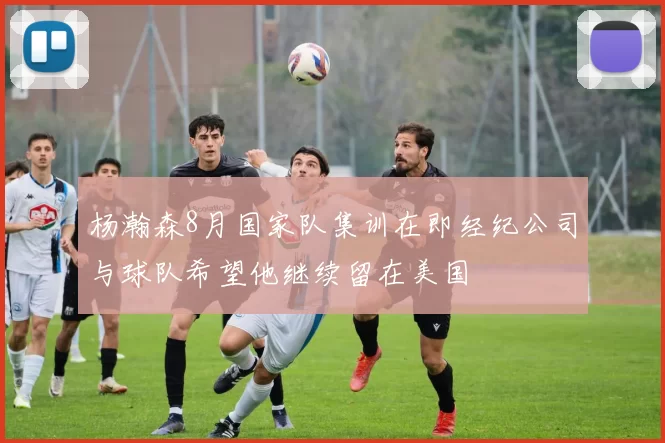 杨瀚森8月国家队集训在即经纪公司与球队希望他继续留在美国