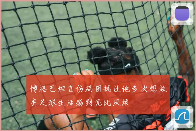博格巴坦言伤病困扰让他多次想放弃足球生活感到无比厌烦