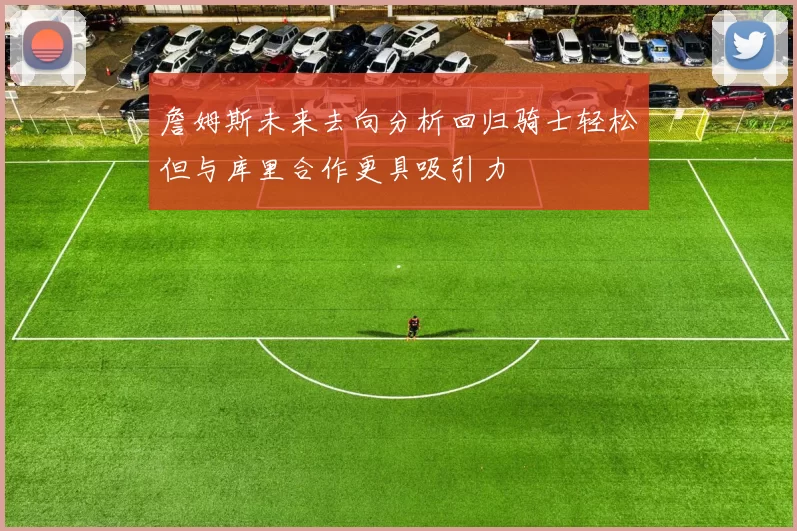 詹姆斯未来去向分析回归骑士轻松但与库里合作更具吸引力